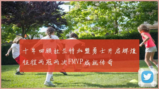 十年回顾杜兰特加盟勇士开启辉煌征程两冠两次FMVP成就传奇